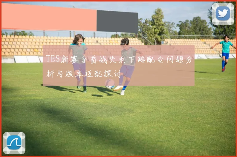 TES新赛季首战失利下路配合问题分析与版本适配探讨