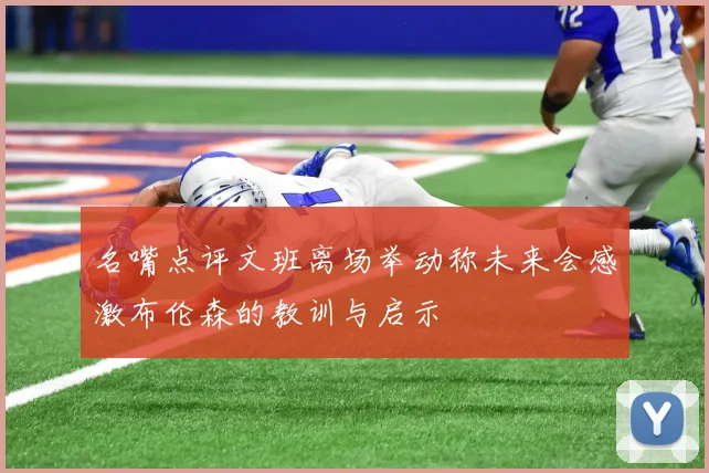 名嘴点评文班离场举动称未来会感激布伦森的教训与启示