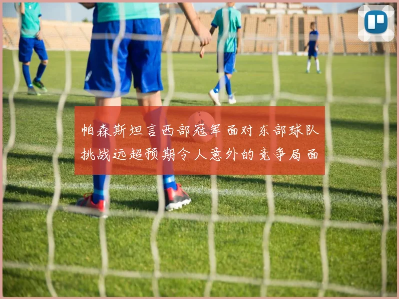帕森斯坦言西部冠军面对东部球队挑战远超预期令人意外的竞争局面