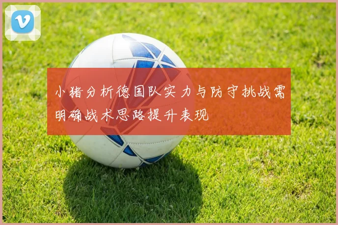 小猪分析德国队实力与防守挑战需明确战术思路提升表现
