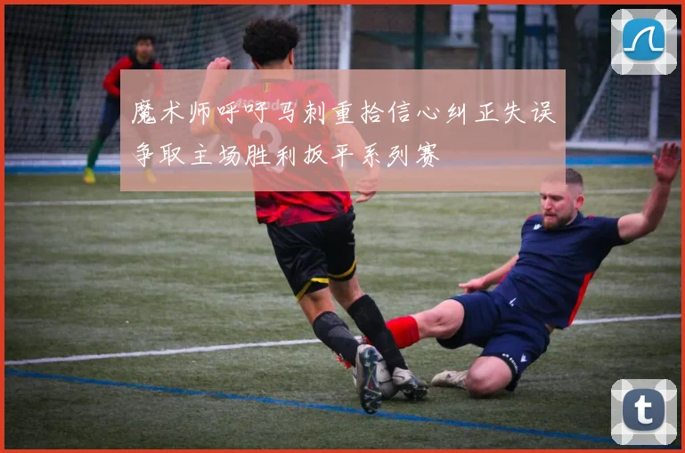 魔术师呼吁马刺重拾信心纠正失误争取主场胜利扳平系列赛