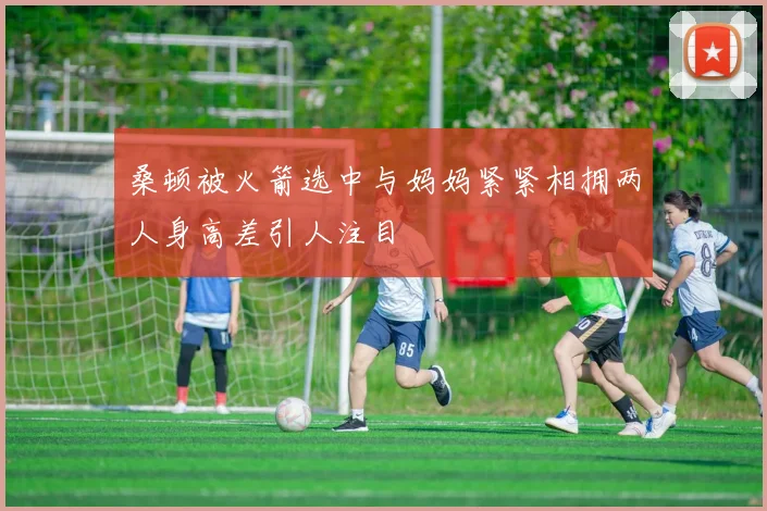 桑顿被火箭选中与妈妈紧紧相拥两人身高差引人注目