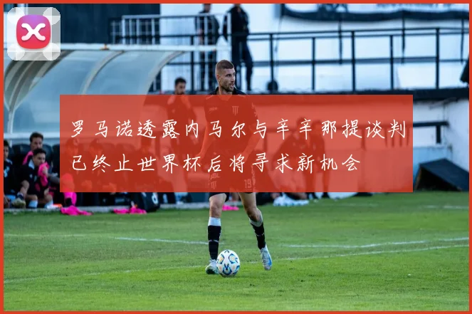 罗马诺透露内马尔与辛辛那提谈判已终止世界杯后将寻求新机会