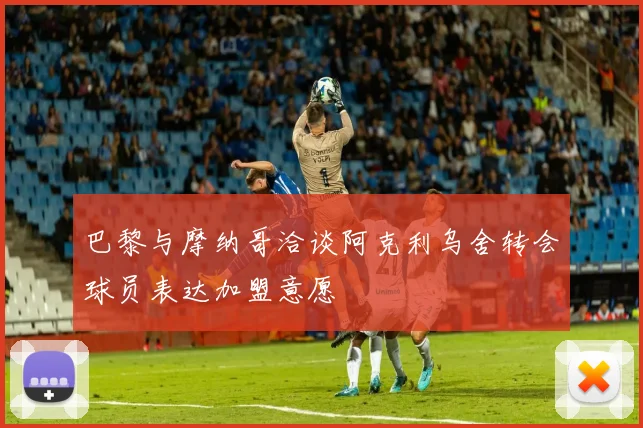 巴黎与摩纳哥洽谈阿克利乌舍转会球员表达加盟意愿