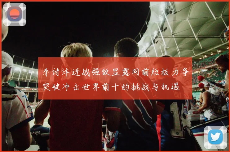 李诗沣连战强敌显露网前短板力争突破冲击世界前十的挑战与机遇